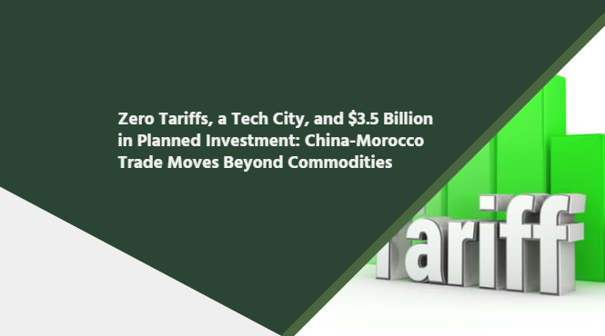 Zero Tariffs, a Tech City, and $3.5 Billion in Planned Investment: China-Morocco Trade Moves Beyond Commodities